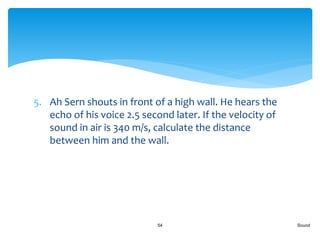 5. Ah Sern shouts in front of a high wall. He hears the
echo of his voice 2.5 second later. If the velocity of
sound in air is 340 m/s, calculate the distance
between him and the wall.
Sound54
 
