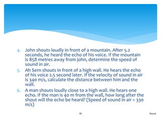 4. John shouts loudly in front of a mountain. After 5.2
seconds, he heard the echo of his voice. If the mountain
is 858 metres away from john, determine the speed of
sound in air.
5. Ah Sern shouts in front of a high wall. He hears the echo
of his voice 2.5 second later. If the velocity of sound in air
is 340 m/s, calculate the distance between him and the
wall.
6. A man shouts loudly close to a high wall. He hears one
echo. If the man is 40 m from the wall, how long after the
shout will the echo be heard? (Speed of sound in air = 330
m/s)
Sound55
 