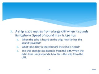 7. A ship is 220 metres from a large cliff when it sounds
its foghorn. Speed of sound in air is 330 m/s
a. When the echo is heard on the ship, how far has the
sound travelled?
b. What time delay is there before the echo is heard?
c. The ship changes its distance from the cliff. When the
echo time is 0.5 seconds, how far is the ship from the
cliff.
Sound56
 