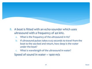 8. A boat is fitted with an echo-sounder which uses
ultrasound with a frequency of 40 kHz.
a. What is the frequency of the ultrasound in Hz?
b. If ultrasound pulses takes 0.03 seconds to travel from the
boat to the sea-bed and return, how deep is the water
under the boat?
c. What is wavelength of the ultrasound in water?
9. Speed of sound in water = 1400 m/s
Sound57
 