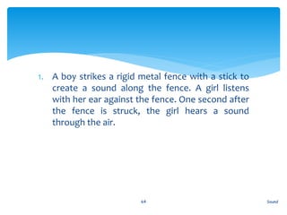 1. A boy strikes a rigid metal fence with a stick to
create a sound along the fence. A girl listens
with her ear against the fence. One second after
the fence is struck, the girl hears a sound
through the air.
Sound64
 