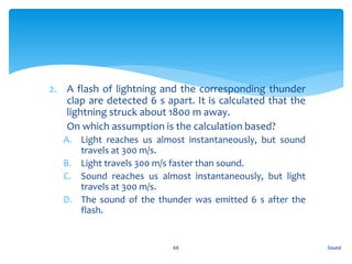 2. A flash of lightning and the corresponding thunder
clap are detected 6 s apart. It is calculated that the
lightning struck about 1800 m away.
3. On which assumption is the calculation based?
A. Light reaches us almost instantaneously, but sound
travels at 300 m/s.
B. Light travels 300 m/s faster than sound.
C. Sound reaches us almost instantaneously, but light
travels at 300 m/s.
D. The sound of the thunder was emitted 6 s after the
flash.
Sound66
 