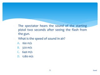 1. The spectator hears the sound of the starting
pistol two seconds after seeing the flash from
the gun.
2. What is the speed of sound in air?
A. 160 m/s
B. 320 m/s
C. 640 m/s
D. 1280 m/s
Sound71
 
