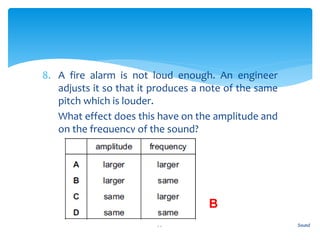 8. A fire alarm is not loud enough. An engineer
adjusts it so that it produces a note of the same
pitch which is louder.
9. What effect does this have on the amplitude and
on the frequency of the sound?
Sound77
B
 