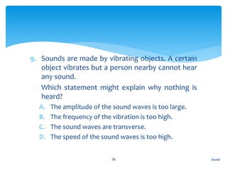 9. Sounds are made by vibrating objects. A certain
object vibrates but a person nearby cannot hear
any sound.
10. Which statement might explain why nothing is
heard?
A. The amplitude of the sound waves is too large.
B. The frequency of the vibration is too high.
C. The sound waves are transverse.
D. The speed of the sound waves is too high.
Sound78
 