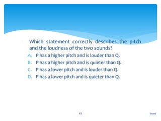 1. Which statement correctly describes the pitch
and the loudness of the two sounds?
A. P has a higher pitch and is louder than Q.
B. P has a higher pitch and is quieter than Q.
C. P has a lower pitch and is louder than Q.
D. P has a lower pitch and is quieter than Q.
Sound83
 