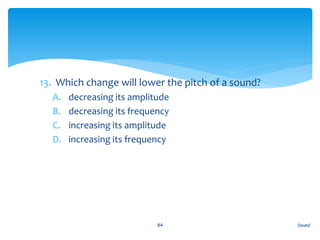 13. Which change will lower the pitch of a sound?
A. decreasing its amplitude
B. decreasing its frequency
C. increasing its amplitude
D. increasing its frequency
Sound84
 