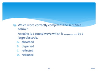 19. Which word correctly completes the sentence
below?
20. An echo is a sound wave which is ………… by a
large obstacle.
A. absorbed
B. dispersed
C. reflected
D. refracted
Sound92
 