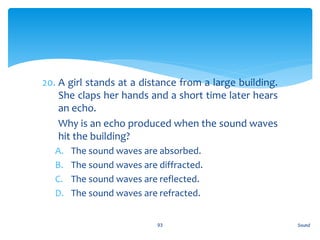 20. A girl stands at a distance from a large building.
She claps her hands and a short time later hears
an echo.
21. Why is an echo produced when the sound waves
hit the building?
A. The sound waves are absorbed.
B. The sound waves are diffracted.
C. The sound waves are reflected.
D. The sound waves are refracted.
Sound93
 