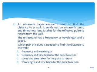 22. An ultrasonic tape-measure is used to find the
distance to a wall. It sends out an ultrasonic pulse
and times how long it takes for the reflected pulse to
return from the wall.
23. The ultrasound has a frequency, a wavelength and a
speed.
24. Which pair of values is needed to find the distance to
the wall?
A. frequency and wavelength
B. frequency and time taken for the pulse to return
C. speed and time taken for the pulse to return
D. wavelength and time taken for the pulse to return
Sound96
 