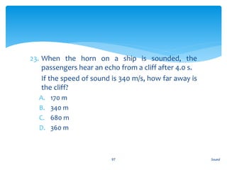 23. When the horn on a ship is sounded, the
passengers hear an echo from a cliff after 4.0 s.
24. If the speed of sound is 340 m/s, how far away is
the cliff?
A. 170 m
B. 340 m
C. 680 m
D. 360 m
Sound97
 