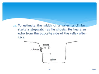 24. To estimate the width of a valley, a climber
starts a stopwatch as he shouts. He hears an
echo from the opposite side of the valley after
1.0 s.
Sound98
 