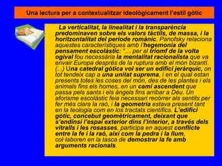 Una lectura per a contextualitzar ideològicament l’estil gòtic
La verticalitat, la linealitat i la transparència
predominaven sobre els valors tàctils, de massa, i la
horitzontalitat del període romànic. Panofsky relaciona
aquestes característiques amb l’hegemonia del
pensament escolàstic: “… per al triomf de la volta
ogival fou necessària la mentalitat racionalista que va
envair Europa després de la ruptura amb el món bizantí.
(...) Una catedral gòtica vol ser un edifici jeràrquic, on
tot tendeix cap a una unitat suprema, i en el qual estan
presents totes les coses del món, des de les plantes i els
animals fins els homes, en un camí ascendent que
passa pels sants i els àngels fins arribar a Déu. Un
aforisme escolàstic feia necessari recórrer als sentits per
fer més clara la raó, i la geometria estava present tant
en la teologia com en los tractats científics. L’edifici
gòtic, concebut geomètricament, deixant que
s’endinsi l’espai exterior dins l’interior, a través dels
vitralls i les rosasses, participa en aquest conflicte
entre la fe i la raó, així com la pedra i la llum,
col·laboren en la tasca de demostrar la fe amb
arguments racionals.
 