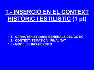 1.- INSERCIÓ EN EL CONTEXT
HISTÒRIC I ESTILÍSTIC (1 pt)
1.1.- CARACTERÍSTIQUES GENERALS DEL GÒTIC
1.2.- CONTEXT: TEMÀTICA I FINALITAT
1.3.- MODELS I INFLUÈNCIES
 