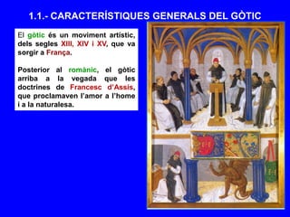 El gòtic és un moviment artístic,
dels segles XIII, XIV i XV, que va
sorgir a França.
Posterior al romànic, el gòtic
arriba a la vegada que les
doctrines de Francesc d’Assís,
que proclamaven l’amor a l’home
i a la naturalesa.
1.1.- CARACTERÍSTIQUES GENERALS DEL GÒTIC
 