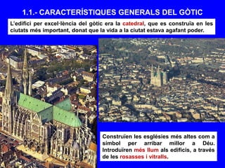 1.1.- CARACTERÍSTIQUES GENERALS DEL GÒTIC
Construïen les esglésies més altes com a
símbol per arribar millor a Déu.
Introduïren més llum als edificis, a través
de les rosasses i vitralls.
L’edifici per excel·lència del gòtic era la catedral, que es construïa en les
ciutats més important, donat que la vida a la ciutat estava agafant poder.
 