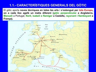1.1.- CARACTERÍSTIQUES GENERALS DEL GÒTIC
El gòtic aporta noves tècniques en totes les arts i s’estengué per tota Europa,
on a cada lloc agafà un matís diferent (gòtic perpendicular a Anglaterra,
Manueli a Portugal, florit, isabelí o flamíger a Castella, rayonant i flamboyant a
França).
 