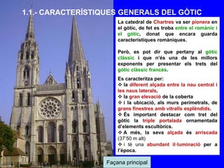 Façana principal
La catedral de Chartres va ser pionera en
el gòtic, de fet es troba entre el romànic i
el gòtic, donat que encara guarda
característiques romàniques.
Però, es pot dir que pertany al gòtic
clàssic i que n’és una de les millors
exponents per presentar els trets del
gòtic clàssic francès.
Es caracteritza per:
 la diferent alçada entre la nau central i
les naus laterals,
 la gran elevació de la coberta
 i la ubicació, als murs perimetrals, de
grans finestres amb vitralls esplèndids.
 És important destacar com tret del
gòtic la triple portalada ornamentada
d’elements escultòrics.
 A més, la seva alçada és arriscada
(37’50 m alt)
 i té una abundant il·luminació per a
l’època.
1.1.- CARACTERÍSTIQUES GENERALS DEL GÒTIC
 