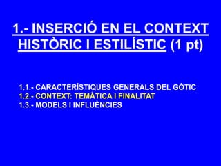 1.- INSERCIÓ EN EL CONTEXT
HISTÒRIC I ESTILÍSTIC (1 pt)
1.1.- CARACTERÍSTIQUES GENERALS DEL GÒTIC
1.2.- CONTEXT: TEMÀTICA I FINALITAT
1.3.- MODELS I INFLUÈNCIES
 