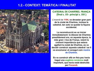 1.2.- CONTEXT: TEMÀTICA I FINALITAT
CATEDRAL DE CHARTRES, FRANÇA
(final s. XII- principi s. XIII )
L’incendi de 1194, va devastar gran part
de la ciutat de Chartres, inclosa la
catedral, tan sols va quedar la façana
occidental.
La reconstrucció es va iniciar
immediatament: la diòcesi de Chartres
possiblement era, en aquesta època, la
més gran i rica de França, veient la
creixent importància que estava
agafant la ciutat de Chartres, es va
decidir construir aquesta catedral i se li
va encomanar al conegut com mestre
de Chartres.
Es va construir allà on feia poc havia
hagut una església romànica molt
important, que havia estat destruïda
per l’incendi.
 