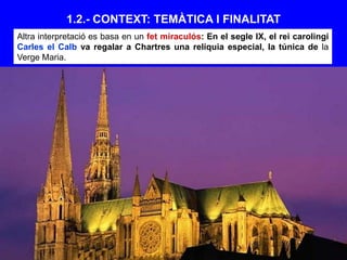 1.2.- CONTEXT: TEMÀTICA I FINALITAT
Altra interpretació es basa en un fet miraculós: En el segle IX, el rei carolingi
Carles el Calb va regalar a Chartres una relíquia especial, la túnica de la
Verge Maria.
 