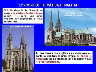 1.2.- CONTEXT: TEMÀTICA I FINALITAT
El 1194, després de l’incendi es
troba, a la cripta, la túnica intacta,
aquest fet donà una gran
empenta per emprendre la nova
construcció.
Vista lateral de la
catedral de Chartres
Vista frontal de Chartres
Si fins llavors les esglésies es dedicaven als
sants, a Chartres el gran temple es dedicà la
Verge (advocació mariana), on s’hi poden veure
175 representacions.
 