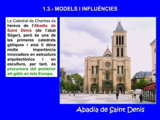 1.3.- MODELS I INFLUÈNCIES
La Catedral de Chartres és
hereva de l’Abadia de
Saint Dénis (de l’abat
Sûger), però és una de
les primeres catedrals
gòtiques i això li dóna
molta importància
innovadora en estructura
arquitectònica i en
escultura, per tant, és
precursora del posterior
art gòtic en tota Europa.
Abadia de Saint Denis
 