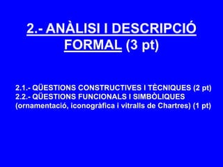 2.- ANÀLISI I DESCRIPCIÓ
FORMAL (3 pt)
2.1.- QÜESTIONS CONSTRUCTIVES I TÈCNIQUES (2 pt)
2.2.- QÜESTIONS FUNCIONALS I SIMBÒLIQUES
(ornamentació, iconogràfica i vitralls de Chartres) (1 pt)
 