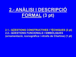 2.- ANÀLISI I DESCRIPCIÓ
FORMAL (3 pt)
2.1.- QÜESTIONS CONSTRUCTIVES I TÈCNIQUES (2 pt)
2.2.- QÜESTIONS FUNCIONALS I SIMBÒLIQUES
(ornamentació, iconogràfica i vitralls de Chartres) (1 pt)
 
