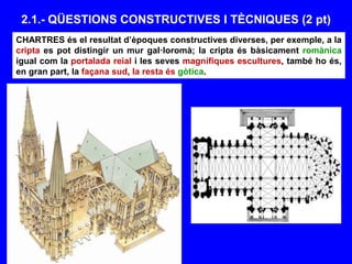 2.1.- QÜESTIONS CONSTRUCTIVES I TÈCNIQUES (2 pt)
CHARTRES és el resultat d’èpoques constructives diverses, per exemple, a la
cripta es pot distingir un mur gal·loromà; la cripta és bàsicament romànica
igual com la portalada reial i les seves magnífiques escultures, també ho és,
en gran part, la façana sud, la resta és gòtica.
 