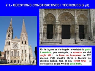 2.1.- QÜESTIONS CONSTRUCTIVES I TÈCNIQUES (2 pt)
En la façana es distingeix la varietat de gòtic
i romànic, per exemple, la rosassa és del
segle XIII i la torre de l’esquerra de 112
metres d’alt, mostra obres o factura de
distinta època, així, el seu remat final ja
correspon al segle XVI i és gòtic florit.
 