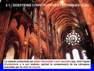 2.1.- QÜESTIONS CONSTRUCTIVES I TÈCNIQUES (2 pt)
La coberta sustentada per pilars fasciculats i arcs apuntats que, amb l’ajuda
d’arcbotants a la part exterior, permet la compensació de les càrregues
exercides per la volta de creuria.
 