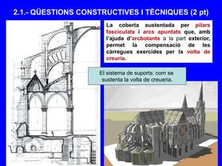 2.1.- QÜESTIONS CONSTRUCTIVES I TÈCNIQUES (2 pt)
La coberta sustentada per pilars
fasciculats i arcs apuntats que, amb
l’ajuda d’arcbotants a la part exterior,
permet la compensació de les
càrregues exercides per la volta de
creuria.
El sistema de suports: com se
sustenta la volta de creueria.
 