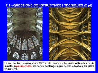 2.1.- QÜESTIONS CONSTRUCTIVES I TÈCNIQUES (2 pt)
La nau central de gran altura (37’5 m alt), apareix coberta per voltes de creuria
simples (quatripartides) de nervis perllongats que baixen adossats als pilars
fins a terra.
 