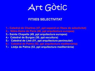 Art Gòtic
1.- Catedral de Chartres (47, ppt separat en fitxes de selectivitat)
2.- Nôtre-Dame de París (48, ppt arquitectura europea)
3.- Sainte Chapelle (49, ppt arquitectura europea)
4.- Catedral de Burgos (50, ppt escultura)
5.- Catedral de Lleó (51, ppt arquitectura peninsular)
6.- Catedral de Palma (52, ppt arquitectura mediterrània)
7.- Llotja de Palma (53, ppt arquitectura mediterrània)
FITXES SELECTIVITAT
 