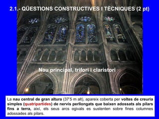 La nau central de gran altura (37’5 m alt), apareix coberta per voltes de creuria
simples (quatripartides) de nervis perllongats que baixen adossats als pilars
fins a terra, així, els seus arcs ogivals es sustenten sobre fines columnes
adossades als pilars.
2.1.- QÜESTIONS CONSTRUCTIVES I TÈCNIQUES (2 pt)
Nau principal, trifori i claristori
 