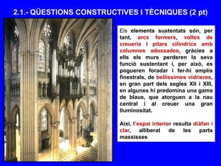 2.1.- QÜESTIONS CONSTRUCTIVES I TÈCNIQUES (2 pt)
Els elements sustentats són, per
tant, arcs formers, voltes de
creueria i pilars cilíndrics amb
columnes adossades, gràcies a
ells els murs perderen la seva
funció sustentant i, per això, es
pogueren foradar i fer-hi amplis
finestrals, de bellíssimes vidrieres,
en gran part dels segles XII i XIII,
en algunes hi predomina una gama
de blaus, que atorguen a la nau
central i al creuer una gran
lluminositat.
Així, l’espai interior resulta diàfan i
clar, alliberat de les parts
massisses
 