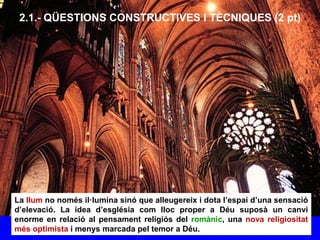 2.1.- QÜESTIONS CONSTRUCTIVES I TÈCNIQUES (2 pt)
La llum no només il·lumina sinó que alleugereix i dota l’espai d’una sensació
d’elevació. La idea d’església com lloc proper a Déu suposà un canvi
enorme en relació al pensament religiós del romànic, una nova religiositat
més optimista i menys marcada pel temor a Déu.
 