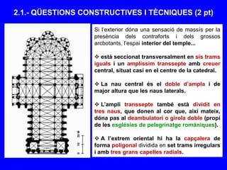 2.1.- QÜESTIONS CONSTRUCTIVES I TÈCNIQUES (2 pt)
Si l’exterior dóna una sensació de massís per la
presència dels contraforts i dels grossos
arcbotants, l’espai interior del temple...
 està seccionat transversalment en sis trams
iguals i un amplíssim transsepte amb creuer
central, situat casi en el centre de la catedral.
 La nau central és el doble d’ampla i de
major altura que les naus laterals.
 L’ampli transsepte també està dividit en
tres naus, que donen al cor que, així mateix,
dóna pas al deambulatori o girola doble (propi
de les esglésies de pelegrinatge romàniques).
 A l’extrem oriental hi ha la capçalera de
forma poligonal dividida en set trams irregulars
i amb tres grans capelles radials.
 