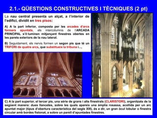 2.1.- QÜESTIONS CONSTRUCTIVES I TÈCNIQUES (2 pt)
La nau central presenta un alçat, a l’interior de
l’edifici, dividit en tres pisos:
A) A la part inferior, composta per les arcades d’arcs
formers apuntats, els intercolumnis de l’ARCADA
PRINCIPAL s’il·luminen mitjançant finestres obertes en
les parets exteriors de la nau lateral.
B) Seguidament, els nervis formen un segon pis que té un
TRIFORI de quatre arcs, que substitueix la tribuna i...,
C) A la part superior, el tercer pis, una sèrie de grans i alts finestrals (CLARISTORI), organitzats de la
següent manera: dues llancetes, sobre les quals apareix una àmplia rosassa, acollida per un arc
apuntat major (tipus d’obertura característica del segle XIII), és a dir, un gran òcul lobular o finestra
circular amb bordes fistonat, a sobre un parell d’apuntades finestres.
 