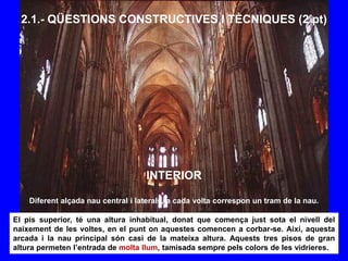 2.1.- QÜESTIONS CONSTRUCTIVES I TÈCNIQUES (2 pt)
INTERIOR
Diferent alçada nau central i laterals, a cada volta correspon un tram de la nau.
El pis superior, té una altura inhabitual, donat que comença just sota el nivell del
naixement de les voltes, en el punt on aquestes comencen a corbar-se. Així, aquesta
arcada i la nau principal són casi de la mateixa altura. Aquests tres pisos de gran
altura permeten l’entrada de molta llum, tamisada sempre pels colors de les vidrieres.
 