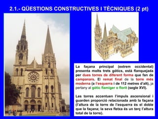 2.1.- QÜESTIONS CONSTRUCTIVES I TÈCNIQUES (2 pt)
La façana principal (extrem occidental)
presenta molts trets gòtics, està flanquejada
per dues torres de diferent forma que fan de
campanars. El remat final de la torre més
moderna (a l’esquerra i de 112 metres d’alt), ja
pertany al gòtic flamíger o florit (segle XVI).
Les torres accentuen l’impuls ascensional i
guarden proporció relacionada amb la façana
(l’altura de la torre de l’esquerra és el doble
que la façana; la seva fletxa és un terç l’altura
total de la torre).
 