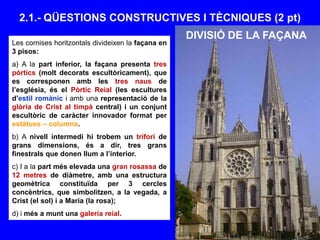 2.1.- QÜESTIONS CONSTRUCTIVES I TÈCNIQUES (2 pt)
Les cornises horitzontals divideixen la façana en
3 pisos:
a) A la part inferior, la façana presenta tres
pòrtics (molt decorats escultòricament), que
es corresponen amb les tres naus de
l’església, és el Pòrtic Reial (les escultures
d’estil romànic i amb una representació de la
glòria de Crist al timpà central) i un conjunt
escultòric de caràcter innovador format per
estàtues – columna.
b) A nivell intermedi hi trobem un trifori de
grans dimensions, és a dir, tres grans
finestrals que donen llum a l’interior.
c) I a la part més elevada una gran rosassa de
12 metres de diàmetre, amb una estructura
geomètrica constituïda per 3 cercles
concèntrics, que simbolitzen, a la vegada, a
Crist (el sol) i a Maria (la rosa);
d) i més a munt una galeria reial.
DIVISIÓ DE LA FAÇANA
 