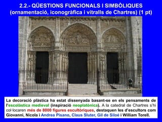 2.2.- QÜESTIONS FUNCIONALS I SIMBÒLIQUES
(ornamentació, iconogràfica i vitralls de Chartres) (1 pt)
La decoració plàstica ha estat dissenyada basant-se en els pensaments de
l’escolàstica medieval (inspiració neoplatònica). A la catedral de Chartres s’hi
col·locaren més de 8000 figures escultòriques, destaquen les d’escultors com
Giovanni, Nicola i Andrea Pisano, Claus Sluter, Gil de Siloé i William Torell.
 