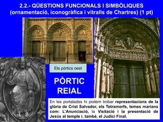 2.2.- QÜESTIONS FUNCIONALS I SIMBÒLIQUES
(ornamentació, iconogràfica i vitralls de Chartres) (1 pt)
En les portalades hi podem trobar representacions de la
glòria de Crist Salvador, els Tetramorfs, temes marians
com: L’Anunciació, la Visitació i la presentació de
Jesús al temple i, també, el Judici Final.
Els pòrtics oest
PÒRTIC
REIAL
 