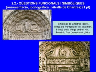 2.2.- QÜESTIONS FUNCIONALS I SIMBÒLIQUES
(ornamentació, iconogràfica i vitralls de Chartres) (1 pt)
Pòrtic reial de Chartres (oest).
Timpà del Pantocràtor i el tetramorf,
I timpà de la Verge amb el Nin.
Romànic final (transició al gòtic).
 