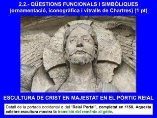 2.2.- QÜESTIONS FUNCIONALS I SIMBÒLIQUES
(ornamentació, iconogràfica i vitralls de Chartres) (1 pt)
Detall de la portada occidental o del “Reial Portal”, completat en 1150. Aquesta
cèlebre escultura mostra la transició del romànic al gòtic.
ESCULTURA DE CRIST EN MAJESTAT EN EL PÒRTIC REIAL
 