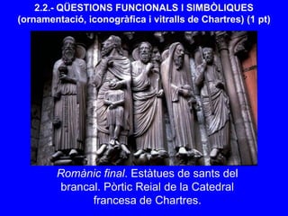 2.2.- QÜESTIONS FUNCIONALS I SIMBÒLIQUES
(ornamentació, iconogràfica i vitralls de Chartres) (1 pt)
Romànic final. Estàtues de sants del
brancal. Pòrtic Reial de la Catedral
francesa de Chartres.
 