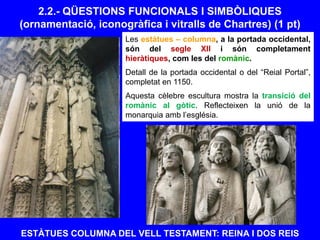 ESTÀTUES COLUMNA DEL VELL TESTAMENT: REINA I DOS REIS
2.2.- QÜESTIONS FUNCIONALS I SIMBÒLIQUES
(ornamentació, iconogràfica i vitralls de Chartres) (1 pt)
Les estàtues – columna, a la portada occidental,
són del segle XII i són completament
hieràtiques, com les del romànic.
Detall de la portada occidental o del “Reial Portal”,
completat en 1150.
Aquesta cèlebre escultura mostra la transició del
romànic al gòtic. Reflecteixen la unió de la
monarquia amb l’església.
 