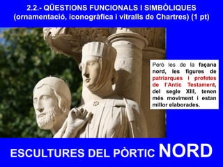ESCULTURES DEL PÒRTIC NORD
2.2.- QÜESTIONS FUNCIONALS I SIMBÒLIQUES
(ornamentació, iconogràfica i vitralls de Chartres) (1 pt)
Però les de la façana
nord, les figures de
patriarques i profetes
de l’Antic Testament,
del segle XIII, tenen
més moviment i estan
millor elaborades.
 